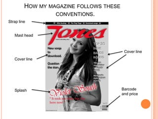 HOW MY MAGAZINE FOLLOWS THESE
                  CONVENTIONS.
Strap line


   Mast head



                                          Cover line
   Cover line




   Splash                                Barcode
                                         and price
 