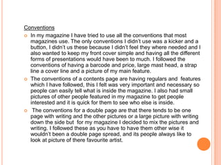 Conventions
 In my magazine I have tried to use all the conventions that most
  magazines use. The only conventions I didn’t use was a kicker and a
  button, I didn’t us these because I didn’t feel they where needed and I
  also wanted to keep my front cover simple and having all the different
  forms of presentations would have been to much. I followed the
  conventions of having a barcode and price, large mast head, a strap
  line a cover line and a picture of my main feature.
 The conventions of a contents page are having regulars and features
  which I have followed, this I felt was very important and necessary so
  people can easily tell what is inside the magazine. I also had small
  pictures of other people featured in my magazine to get people
  interested and it is quick for them to see who else is inside.
 The conventions for a double page are that there tends to be one
  page with writing and the other pictures or a large picture with writing
  down the side but for my magazine I decided to mix the pictures and
  writing. I followed these as you have to have them other wise it
  wouldn’t been a double page spread, and its people always like to
  look at picture of there favourite artist.
 