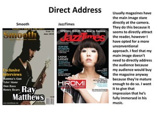 Direct Address Usually magazines have the main image stare directly at the camera. They do this because it seems to directly attract the reader, however I have opted for a more unconventional approach. I feel that my main image doesn’t need to directly address the audience because my audience would buy the magazine anyway because they’re mature enough to do so. I want it to give that impression that he’s fully immersed in his music. Smooth JazzTimes 