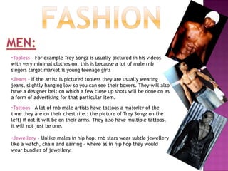 FashionMEN:Topless – For example Trey Songz is usually pictured in his videos with very minimal clothes on; this is because a lot of male rnb singers target market is young teenage girls