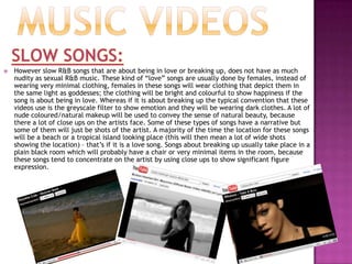 FashionWOMEN:Minimal clothing – women in R&B usually have very little clothing on and their stomachs are on show a majority of the time; this is because to male fans they are meant to be seen as objects of desireHair & Makeup – their hair is always styled in a very dramatic and eye catching way. Their makeup is also very bold and defined, especially their eyes they always have dark coloured eyeshadows with golds which makes their eyes very alluring. To show power some females wear red lipstick in their videos.Heels – R&B females wear very high heels to elongate their legs because if they are wearing hardly any clothes the higher the shoes the longer their legs will look. However some R&B females wear trainers in their videos for choreographed scenes.Jewellery – Big earrings, necklaces (for example: this picture of Keri Hilson) but usually when they wear a lot of necklaces they are breaking gender stereotypes because it is usually R&B males that wear that much jewellery.