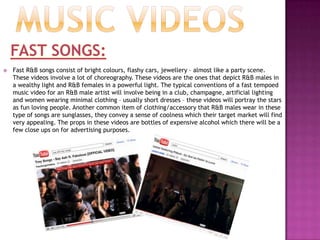 iconographyMEN:R&B videos are usually very sexual and the topless men in the male R&B videos connotes that sense of sexuality. A majority of R&B videos these days are filmed in greyscale/sepia tone which adds a sensual tone to the imagery in the video. R&B male stars wear jewellery however not as much as Hip Hop stars do because although they are trying to depict their wealth, a majority of the video will have close ups on their bodies and abs.Trey Songz – Can’t be friends: http://www.youtube.com/watch?v=ArdBI_F1LKoWOMEN:Similar to males in the R&B genre, females in R&B also convey their sexuality through their clothing which is very minimal as mentioned in the previous slide; they also place emphasis on their sexuality through their makeup. R&B females are usually portrayed as soft goddess type people in their videos, but nowadays there has been a lot of gender stereotypes being broken in their videos with the females being seen as more powerful than the men for example Ciara’s“like a boy” video.Ciara  - like a boyhttp://www.youtube.com/watch?v=3CQEvlil68M&ob=av2eMusic videosSLOW SONGS:Slow R&B songs these days are usually in greyscale or a sepia tone. I think this is because it makes the colours very soft which adds to the tone of the song because dark colours evoke emotion. The white balance on these videos is usually quite high because if the grey in the video goes more towards to the black side it can depict a sense of power instead of showing softness. If the video is not shot in greyscale, the video is always softened and a lot of natural lighting is used to show a sense of reality. Slow R&B songs also usually follow a narrative, which means having a co-star alongside the musician this is a convention which is very common in R&B ‘slow jamz’. The co-star is also pictured wearing minimal clothing which adds to the depiction of sexuality; there are also a lot of close up kissing shots of the musician and the actor/actress in the video. However this convention is typically found in videos by R&B males and songs that are about sex.