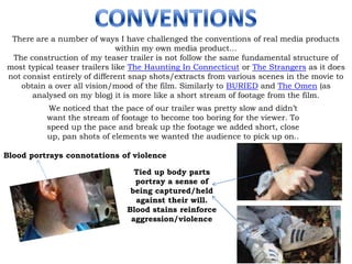 CONVENTIONS There are a number of ways I have challenged the conventions of real media products within my own media product... The construction of my teaser trailer is not follow the same fundamental structure of most typical teaser trailers like The Haunting In Connecticut or The Strangers as it does not consist entirely of different snap shots/extracts from various scenes in the movie to obtain a over all vision/mood of the film. Similarly to BURIED and The Omen (as analysed on my blog) it is more like a short stream of footage from the film. We noticed that the pace of our trailer was pretty slow and didn’t want the stream of footage to become too boring for the viewer. To speed up the pace and break up the footage we added short, close up, pan shots of elements we wanted the audience to pick up on.. Blood portrays connotations of violence Tied up body parts portray a sense of being captured/held against their will.  Blood stains reinforce aggression/violence 