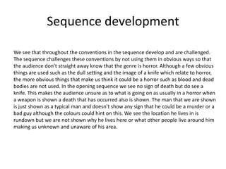 Sequence developmentWe see that throughout the conventions in the sequence develop and are challenged. The sequence challenges these conventions by not using them in obvious ways so that the audience don’t straight away know that the genre is horror. Although a few obvious things are used such as the dull setting and the image of a knife which relate to horror, the more obvious things that make us think it could be a horror such as blood and dead bodies are not used. In the opening sequence we see no sign of death but do see a knife. This makes the audience unsure as to what is going on as usually in a horror when a weapon is shown a death that has occurred also is shown. The man that we are shown is just shown as a typical man and doesn’t show any sign that he could be a murder or a bad guy although the colours could hint on this. We see the location he lives in is rundown but we are not shown why he lives here or what other people live around him making us unknown and unaware of his area.