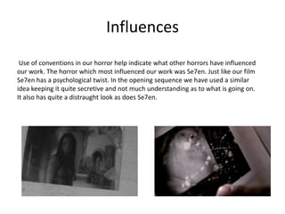 Influences Use of conventions in our horror help indicate what other horrors have influenced our work. The horror which most influenced our work was Se7en. Just like our film Se7en has a psychological twist. In the opening sequence we have used a similar idea keeping it quite secretive and not much understanding as to what is going on. It also has quite a distraught look as does Se7en. 