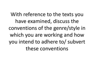 With reference to the texts you
  have examined, discuss the
conventions of the genre/style in
 which you are working and how
you intend to adhere to/ subvert
       these conventions
 