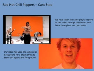 Red Hot Chili Peppers – Cant Stop


                                    We have taken the same playful aspects
                                    Of this video through playfulness and
                                    Color throughout our own video.




Our video has used the same color
Background for a bright effect to
Stand out against the foreground
 