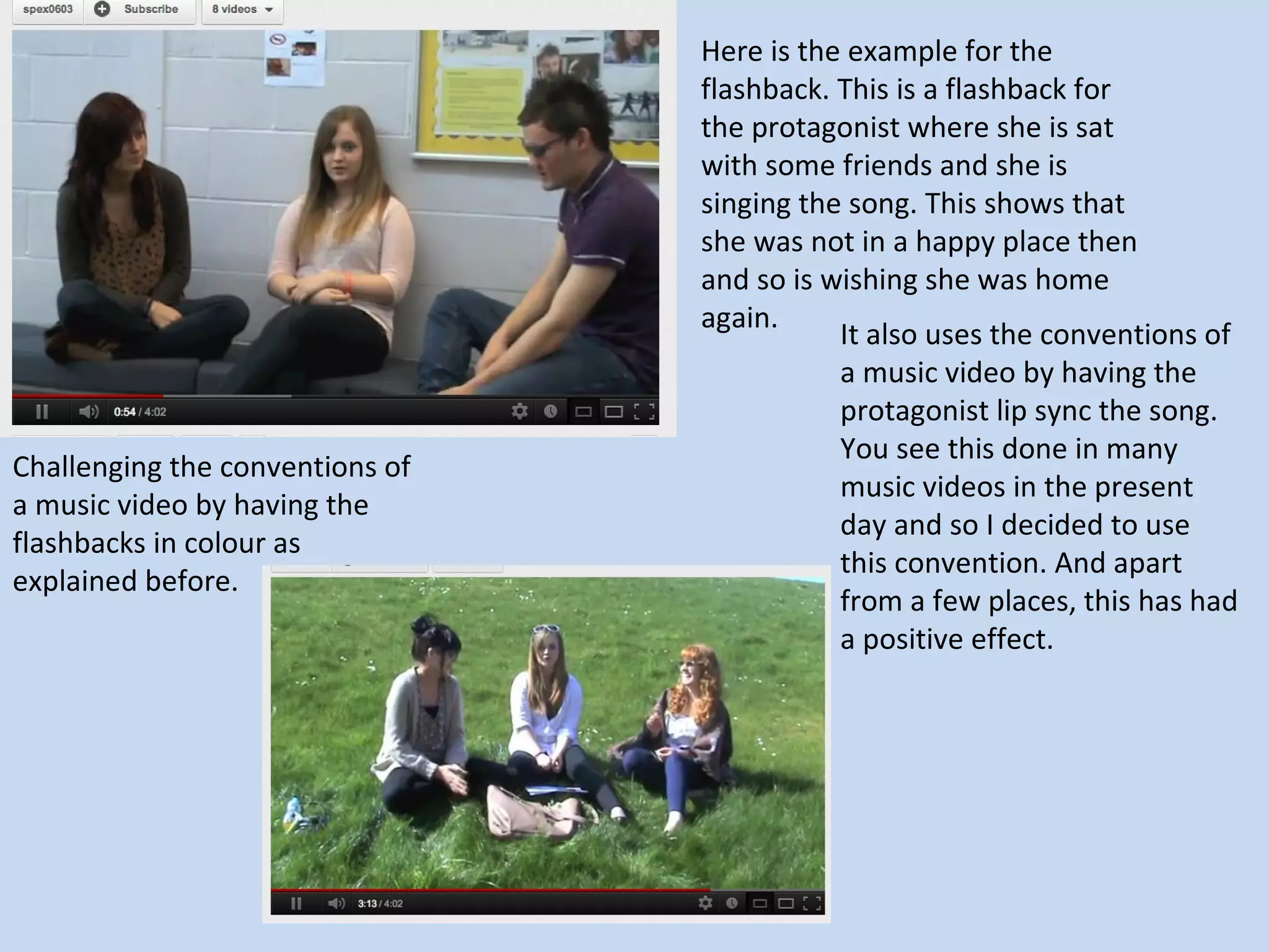 Here is the example for the
                                 flashback. This is a flashback for
                                 the protagonist where she is sat
                                 with some friends and she is
                                 singing the song. This shows that
                                 she was not in a happy place then
                                 and so is wishing she was home
                                 again.
                                            It also uses the conventions of
                                            a music video by having the
                                            protagonist lip sync the song.
                                            You see this done in many
Challenging the conventions of
                                            music videos in the present
a music video by having the
                                            day and so I decided to use
flashbacks in colour as
                                            this convention. And apart
explained before.
                                            from a few places, this has had
                                            a positive effect.
 