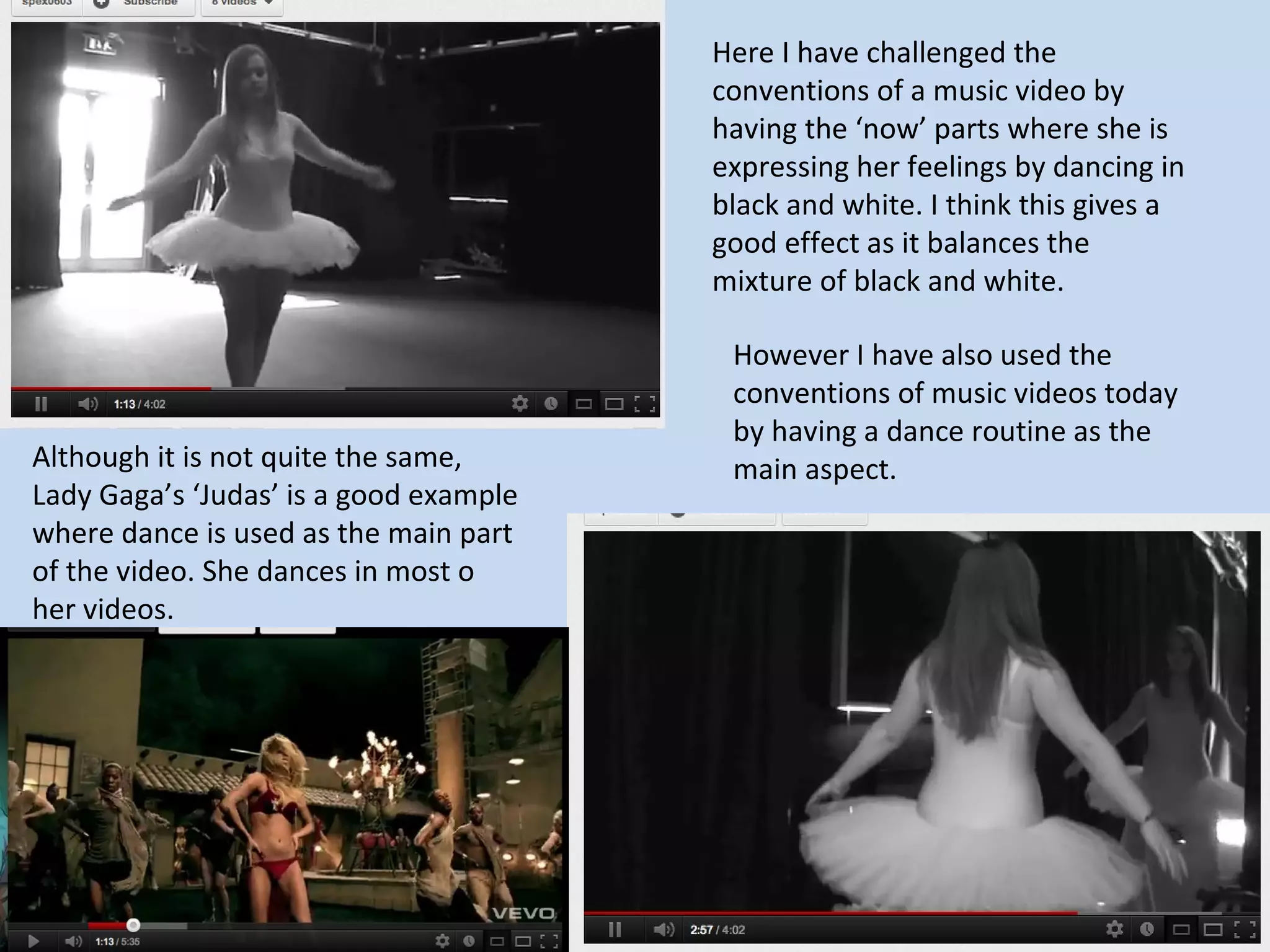 Here I have challenged the
                                        conventions of a music video by
                                        having the ‘now’ parts where she is
                                        expressing her feelings by dancing in
                                        black and white. I think this gives a
                                        good effect as it balances the
                                        mixture of black and white.

                                         However I have also used the
                                         conventions of music videos today
                                         by having a dance routine as the
Although it is not quite the same,       main aspect.
Lady Gaga’s ‘Judas’ is a good example
where dance is used as the main part
of the video. She dances in most o
her videos.
 