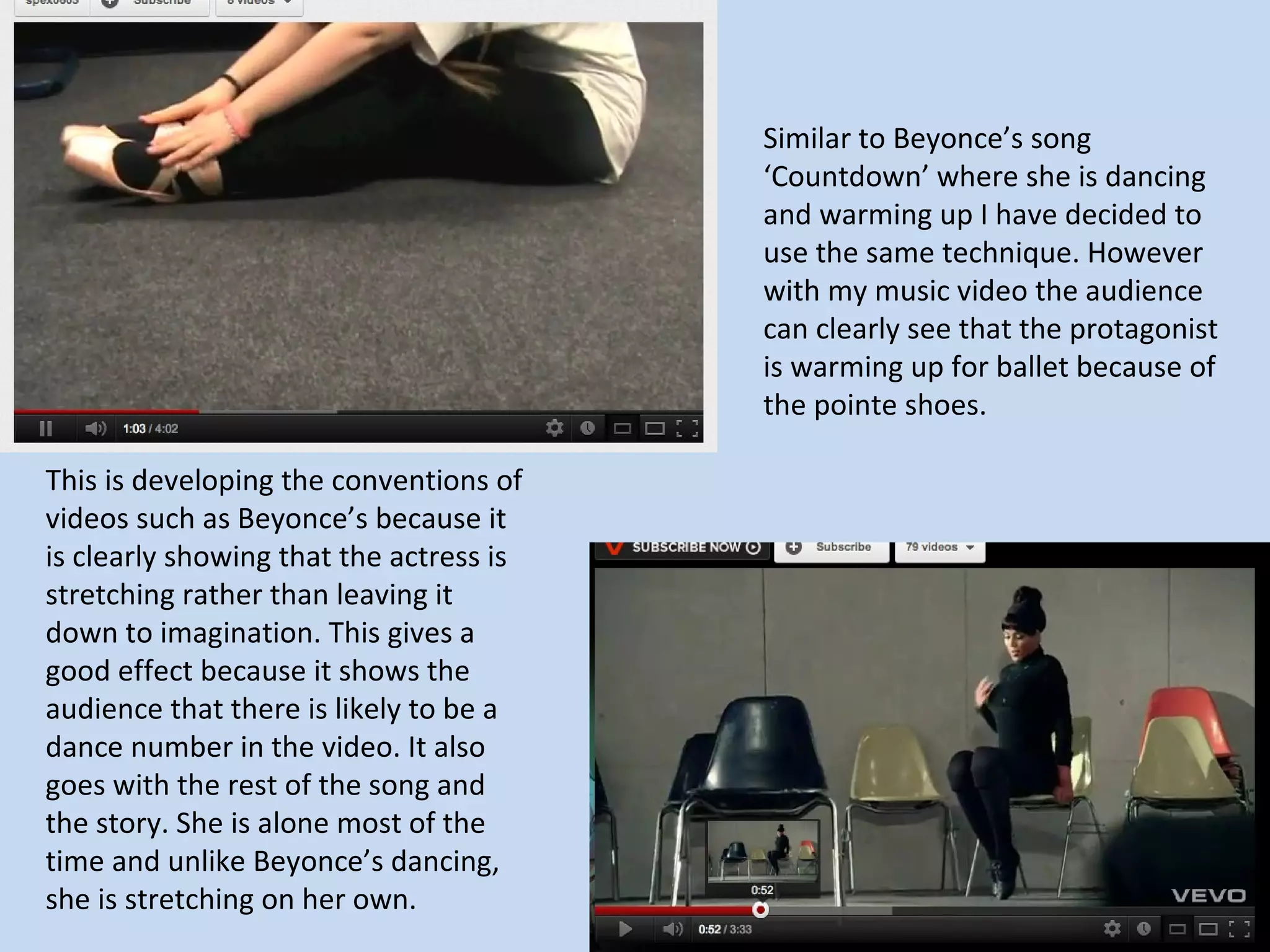 Similar to Beyonce’s song
                                         ‘Countdown’ where she is dancing
                                         and warming up I have decided to
                                         use the same technique. However
                                         with my music video the audience
                                         can clearly see that the protagonist
                                         is warming up for ballet because of
                                         the pointe shoes.

This is developing the conventions of
videos such as Beyonce’s because it
is clearly showing that the actress is
stretching rather than leaving it
down to imagination. This gives a
good effect because it shows the
audience that there is likely to be a
dance number in the video. It also
goes with the rest of the song and
the story. She is alone most of the
time and unlike Beyonce’s dancing,
she is stretching on her own.
 