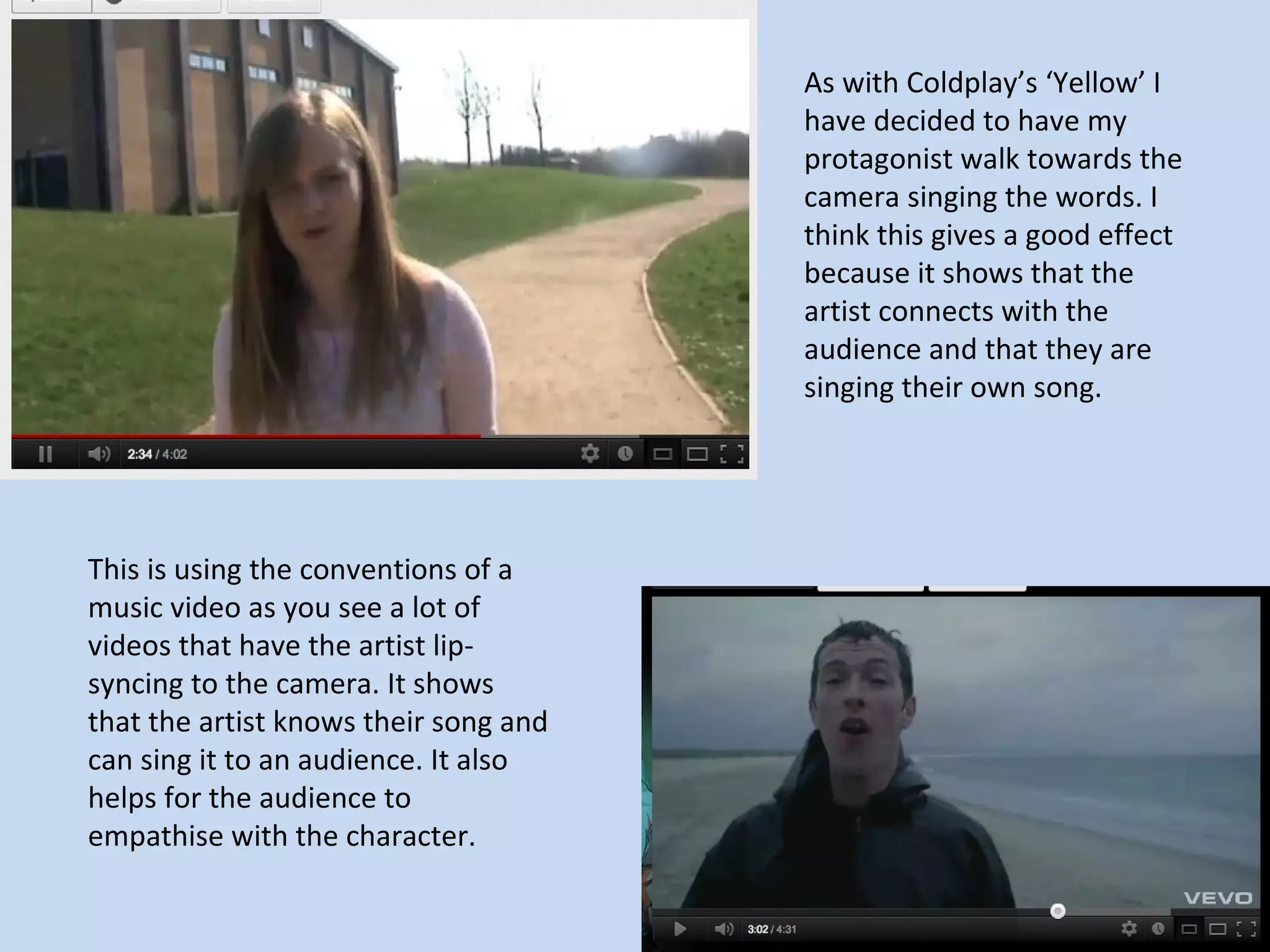 As with Coldplay’s ‘Yellow’ I
                                       have decided to have my
                                       protagonist walk towards the
                                       camera singing the words. I
                                       think this gives a good effect
                                       because it shows that the
                                       artist connects with the
                                       audience and that they are
                                       singing their own song.




This is using the conventions of a
music video as you see a lot of
videos that have the artist lip-
syncing to the camera. It shows
that the artist knows their song and
can sing it to an audience. It also
helps for the audience to
empathise with the character.
 