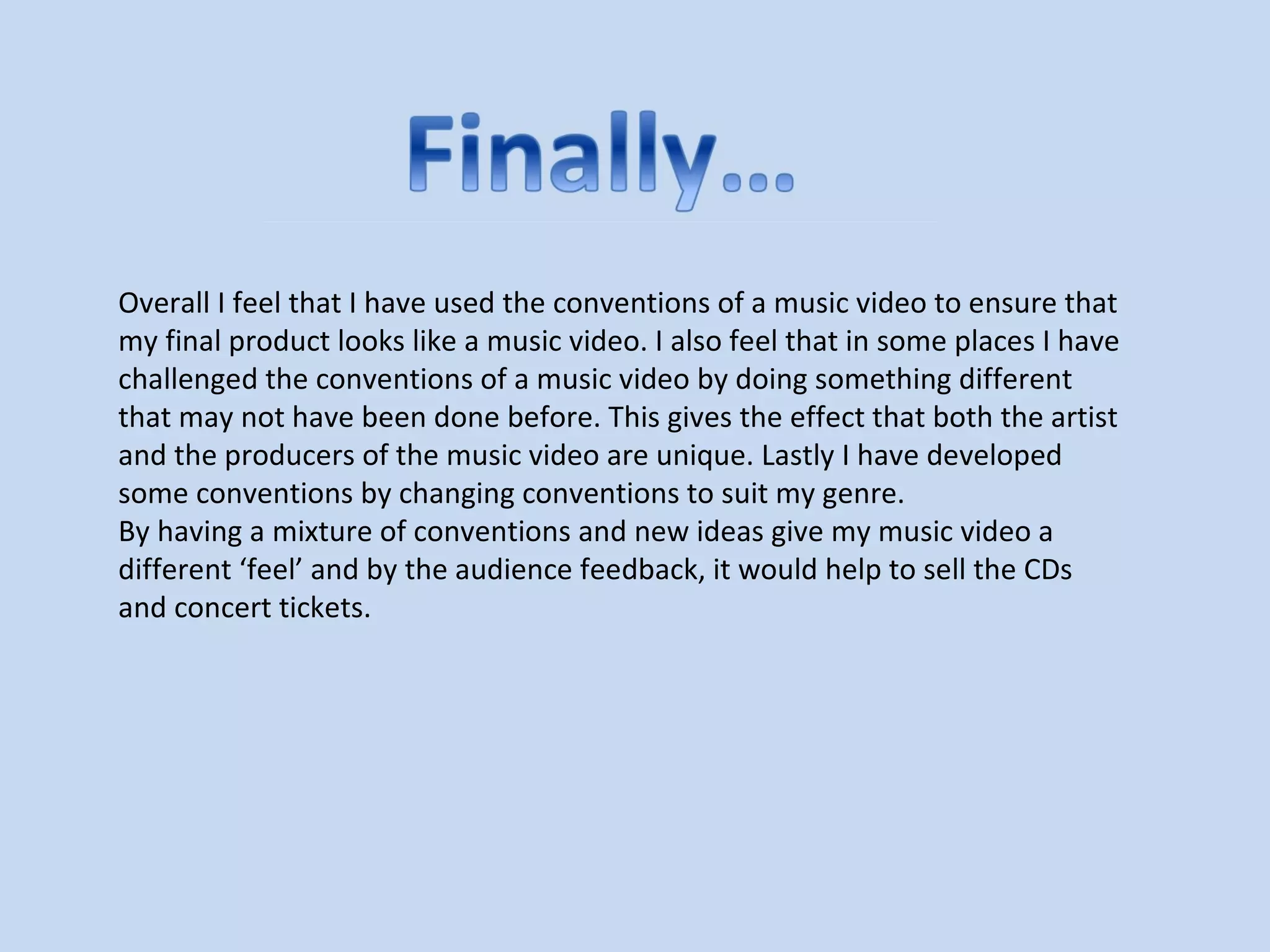 Overall I feel that I have used the conventions of a music video to ensure that
my final product looks like a music video. I also feel that in some places I have
challenged the conventions of a music video by doing something different
that may not have been done before. This gives the effect that both the artist
and the producers of the music video are unique. Lastly I have developed
some conventions by changing conventions to suit my genre.
By having a mixture of conventions and new ideas give my music video a
different ‘feel’ and by the audience feedback, it would help to sell the CDs
and concert tickets.
 