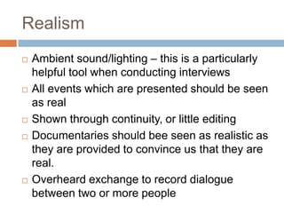Realism
   Ambient sound/lighting – this is a particularly
    helpful tool when conducting interviews
   All events which are presented should be seen
    as real
   Shown through continuity, or little editing
   Documentaries should bee seen as realistic as
    they are provided to convince us that they are
    real.
   Overheard exchange to record dialogue
    between two or more people
 