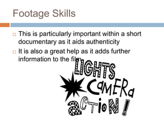 Footage Skills
   This is particularly important within a short
    documentary as it aids authenticity
   It is also a great help as it adds further
    information to the film
 