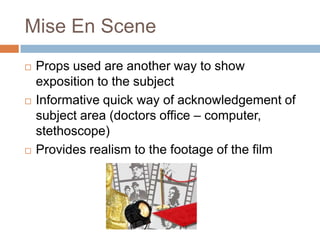 Mise En Scene
   Props used are another way to show
    exposition to the subject
   Informative quick way of acknowledgement of
    subject area (doctors office – computer,
    stethoscope)
   Provides realism to the footage of the film
 