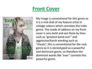 Front Cover
 My image is conventional for this genre as
 it is a mid-shot of my feature artist in
 vintage colours which connotes the Indie
 genre. The mode of address on my front
 cover is very bold and out there by lines
 such as “greatest band ever” and
 aggressive/harsh wording such as
 “cheats”, this is conventional for the rock
 genre as it is stereotyped as a powerful
 and dominant genre, so therefore the
 dominant words like “ever” connote this
 powerful genre.
 