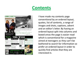 Contents
  I have made my contents page
  conventional by an ordered layout,
  quotes, list of contents, a range of
  images and shots, captions, advert
  and an editor’s letter. By having an
  ordered layout split into columns and
  boxed areas the page is easier read
  which is conventional for a magazine
  aimed at teenagers as they can’t be
  bothered to search for information so
  prefer an ordered layout in order to
  quickly find articles that they are
  interested in.
 
