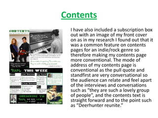 Contents
  I have also included a subscription box
  out with an image of my front cover
  on as in my research I found out that it
  was a common feature on contents
  pages for an indie/rock genre so
  therefore making my contents page
  more conventional. The mode of
  address of my contents page is
  conventional as the pull quote and
  standfirst are very conversational so
  the audience can relate and feel apart
  of the interviews and conversations
  such as “they are such a lovely group
  of people”, and the contents text is
  straight forward and to the point such
  as “Deerhunter reunite.”
 