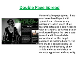 Double Page Spread
        For my double page spread I have
        used an ordered layout with
        symmetrical columns for my
        paragraphs, a live image of my
        featured artist and a bold headline
        with a standfirst. By having a clean
        uncluttered layout the text is easy
        to read and follow which is
        conventional for this target
        audience as explained above. The
        live image is conventional as it
        relates to the body copy of my
        article and uses a mid-shot to
        connote aggression and authority.
 