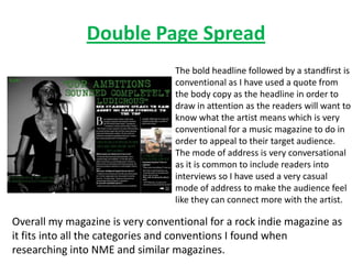 Double Page Spread
                                  The bold headline followed by a standfirst is
                                  conventional as I have used a quote from
                                  the body copy as the headline in order to
                                  draw in attention as the readers will want to
                                  know what the artist means which is very
                                  conventional for a music magazine to do in
                                  order to appeal to their target audience.
                                  The mode of address is very conversational
                                  as it is common to include readers into
                                  interviews so I have used a very casual
                                  mode of address to make the audience feel
                                  like they can connect more with the artist.

Overall my magazine is very conventional for a rock indie magazine as
it fits into all the categories and conventions I found when
researching into NME and similar magazines.
 