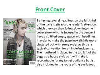 Front Cover
By having several headlines on the left third
of the page it attracts the reader’s attention
which they can then follow down into the
cover story which is focused in the centre. I
have also filled empty space with headlines
in order to make the page look slightly more
cluttered but with some order as this is a
typical convention for an Indie/rock genre.
The masthead is placed in the top left of the
page as a house style as it will make it
recognisable for my target audience but is
also included in the route of the eye layout.
 