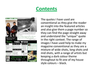 Contents
 The quotes I have used are
 conventional as they give the reader
 an insight into the featured articles
 and also give them a page number so
 they can find the page straight away
 and understand the “unique” quote
 in the right context. The range of
 images I have used help to make my
 magazine conventional as they are a
 mixture of wide shots, long shots and
 mid shots, with a range of artists but
 keeping a dark colour theme
 throughout to fit one of my house
 style colours – black.
 