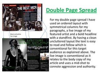 Double Page Spread
                   For my double page spread I have
                   used an ordered layout with
                   symmetrical columns for my
                   paragraphs, a live image of my
Black and white
live image
                   featured artist and a bold headline
                   with a standfirst. By having a clean
                   uncluttered layout the text is easy
                   to read and follow which is
                   conventional for this target
                   audience as explained above. The
                   live image is conventional as it
                   relates to the body copy of my
                   article and uses a mid-shot to
                   connote aggression and authority.
 