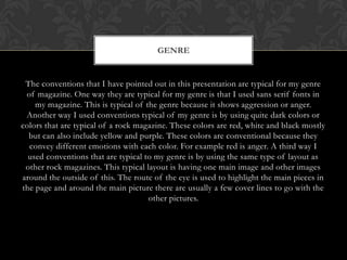 GENRE


 The conventions that I have pointed out in this presentation are typical for my genre
 of magazine. One way they are typical for my genre is that I used sans serif fonts in
    my magazine. This is typical of the genre because it shows aggression or anger.
 Another way I used conventions typical of my genre is by using quite dark colors or
colors that are typical of a rock magazine. These colors are red, white and black mostly
  but can also include yellow and purple. These colors are conventional because they
  convey different emotions with each color. For example red is anger. A third way I
  used conventions that are typical to my genre is by using the same type of layout as
 other rock magazines. This typical layout is having one main image and other images
around the outside of this. The route of the eye is used to highlight the main pieces in
the page and around the main picture there are usually a few cover lines to go with the
                                     other pictures.
 