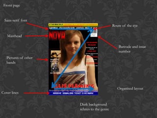 Front page


 Sans-serif font
                                              Route of the eye

   Masthead

                                                  Barcode and issue
                                                  number
   Pictures of other
   bands




                                                 Organised layout
Cover lines

                       Dark background
                       relates to the genre
 