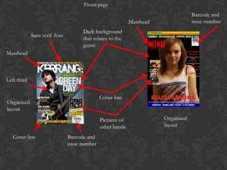 Front page
                                                                                   Barcode and
                                                            Masthead               issue number
                                     Dark background
             Sans serif font
                                     that relates to the
                                     genre
Masthead



Left third


                                              Cover line
Organised
layout
                                              Pictures of              Organised
                                              other bands              layout

   Cover line                  Barcode and
                               issue number
 