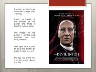 The Red in the Poster
connotes Danger and
warning.

There are credits at
the bottom of the
poster and there is
also the release date.


The image on the
poster is central and
catches     our   eye
straight away


Serif Type face is used
to give the poster an
aged creepy feel to it


The tag line of the film
is on the poster above
the title.
 