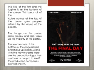 The Title of the film and the
tagline is at the bottom of
the screen. This keeps all of
the
Actors names at the top of
the poster gain peoples
interest by the name of the
people.

The image on the poster
looks creepy and also takes
up the majority of the poster.

The release date at the
bottom of the page is bold
and shows up clearly. Along
with the movie credits there
are the production logos that
customers can spot to see if
the production companies
are well known.
 