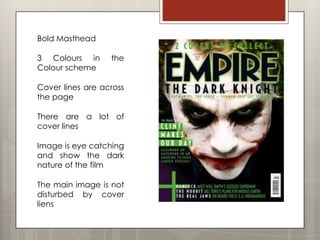 Bold Masthead

3 Colours in      the
Colour scheme

Cover lines are across
the page

There are a lot of
cover lines

Image is eye catching
and show the dark
nature of the film

The main image is not
disturbed by cover
liens
 