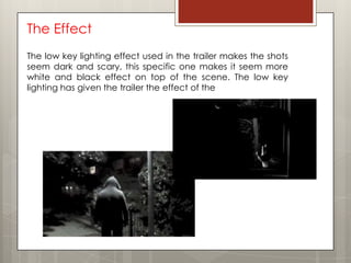 The Effect
The low key lighting effect used in the trailer makes the shots
seem dark and scary, this specific one makes it seem more
white and black effect on top of the scene. The low key
lighting has given the trailer the effect of the
 
