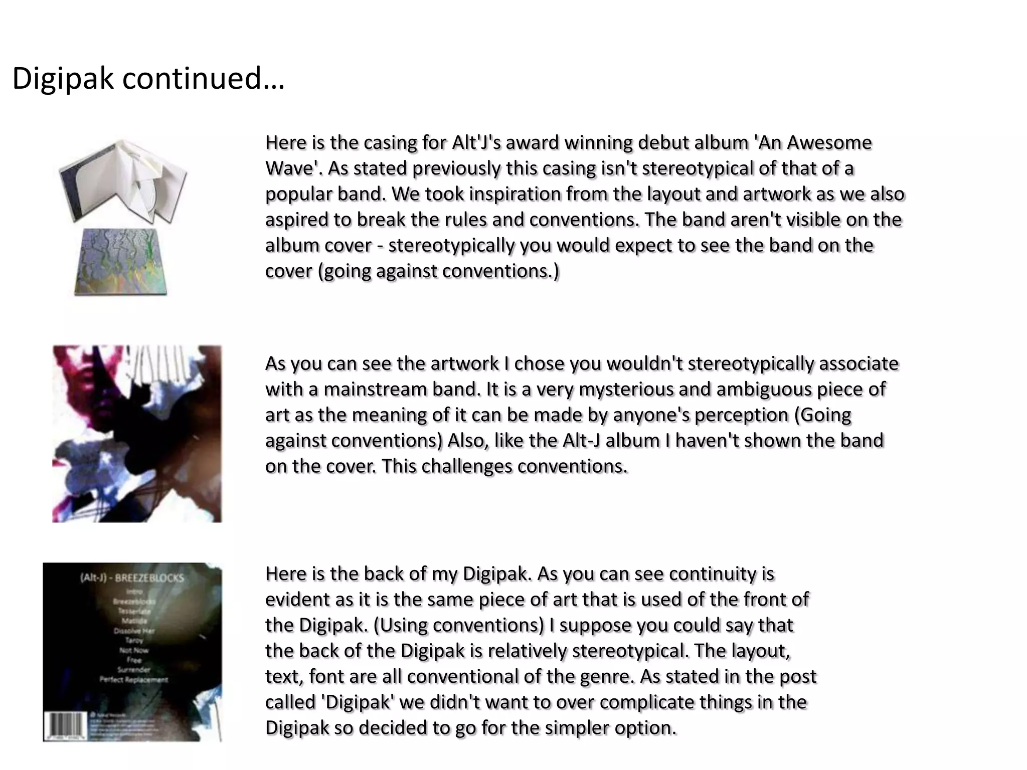 Digipak continued…
                Here is the casing for Alt'J's award winning debut album 'An Awesome
                Wave'. As stated previously this casing isn't stereotypical of that of a
                popular band. We took inspiration from the layout and artwork as we also
                aspired to break the rules and conventions. The band aren't visible on the
                album cover - stereotypically you would expect to see the band on the
                cover (going against conventions.)



                As you can see the artwork I chose you wouldn't stereotypically associate
                with a mainstream band. It is a very mysterious and ambiguous piece of
                art as the meaning of it can be made by anyone's perception (Going
                against conventions) Also, like the Alt-J album I haven't shown the band
                on the cover. This challenges conventions.




                Here is the back of my Digipak. As you can see continuity is
                evident as it is the same piece of art that is used of the front of
                the Digipak. (Using conventions) I suppose you could say that
                the back of the Digipak is relatively stereotypical. The layout,
                text, font are all conventional of the genre. As stated in the post
                called 'Digipak' we didn't want to over complicate things in the
                Digipak so decided to go for the simpler option.
 