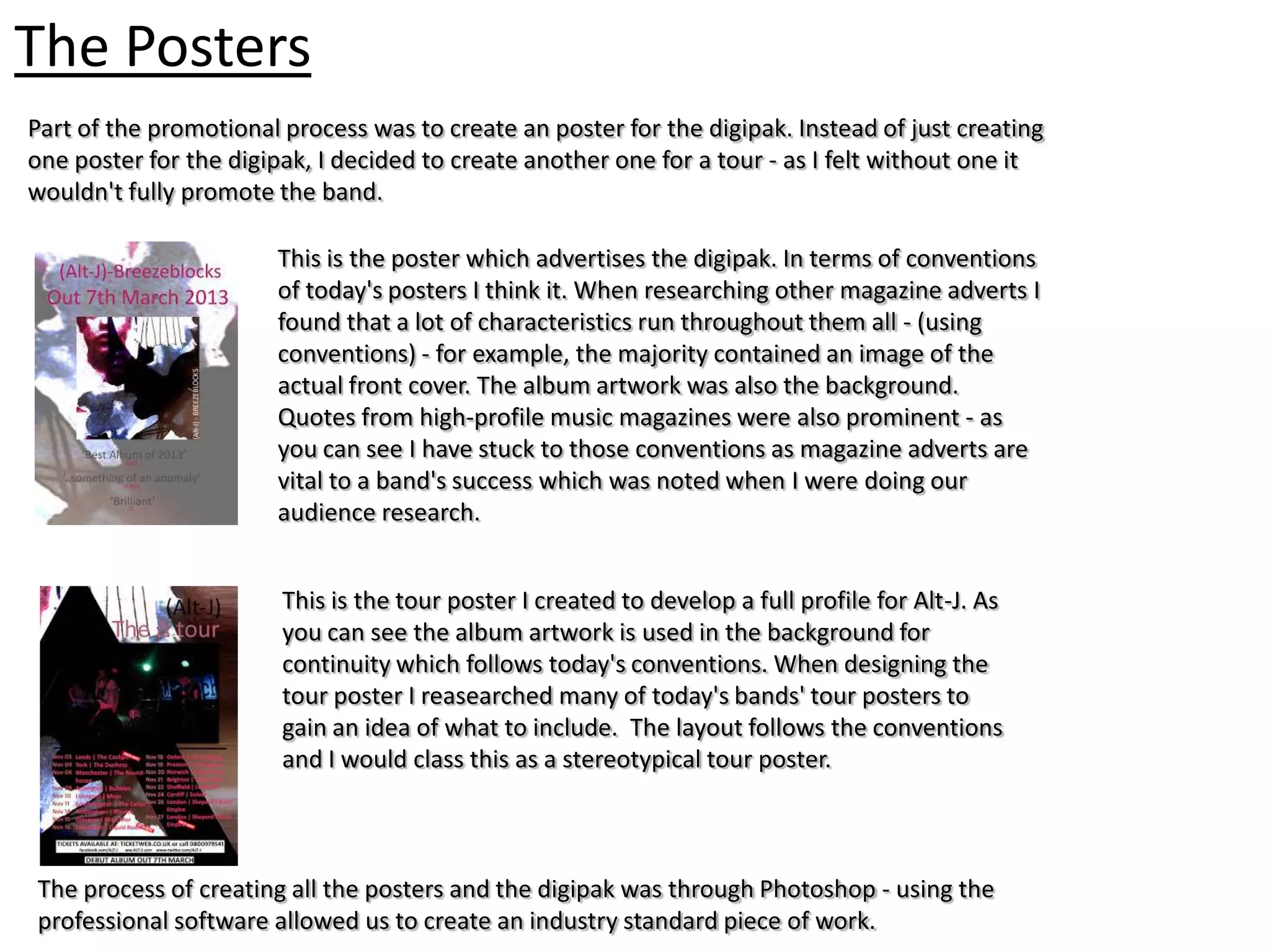 The Posters
Part of the promotional process was to create an poster for the digipak. Instead of just creating
one poster for the digipak, I decided to create another one for a tour - as I felt without one it
wouldn't fully promote the band.

                       This is the poster which advertises the digipak. In terms of conventions
                       of today's posters I think it. When researching other magazine adverts I
                       found that a lot of characteristics run throughout them all - (using
                       conventions) - for example, the majority contained an image of the
                       actual front cover. The album artwork was also the background.
                       Quotes from high-profile music magazines were also prominent - as
                       you can see I have stuck to those conventions as magazine adverts are
                       vital to a band's success which was noted when I were doing our
                       audience research.


                        This is the tour poster I created to develop a full profile for Alt-J. As
                        you can see the album artwork is used in the background for
                        continuity which follows today's conventions. When designing the
                        tour poster I reasearched many of today's bands' tour posters to
                        gain an idea of what to include. The layout follows the conventions
                        and I would class this as a stereotypical tour poster.



The process of creating all the posters and the digipak was through Photoshop - using the
professional software allowed us to create an industry standard piece of work.
 
