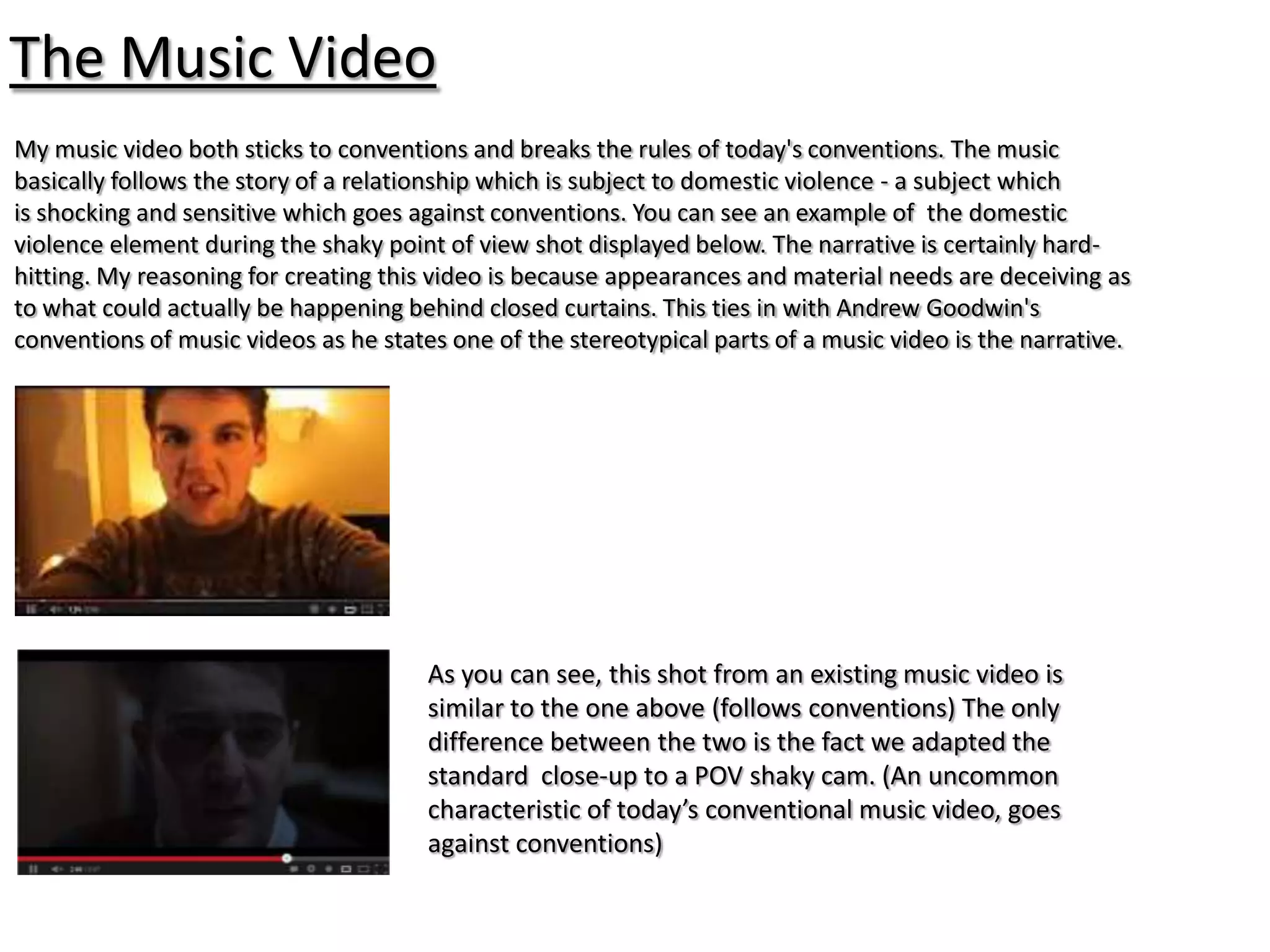 The Music Video
My music video both sticks to conventions and breaks the rules of today's conventions. The music
basically follows the story of a relationship which is subject to domestic violence - a subject which
is shocking and sensitive which goes against conventions. You can see an example of the domestic
violence element during the shaky point of view shot displayed below. The narrative is certainly hard-
hitting. My reasoning for creating this video is because appearances and material needs are deceiving as
to what could actually be happening behind closed curtains. This ties in with Andrew Goodwin's
conventions of music videos as he states one of the stereotypical parts of a music video is the narrative.




                                       As you can see, this shot from an existing music video is
                                       similar to the one above (follows conventions) The only
                                       difference between the two is the fact we adapted the
                                       standard close-up to a POV shaky cam. (An uncommon
                                       characteristic of today’s conventional music video, goes
                                       against conventions)
 