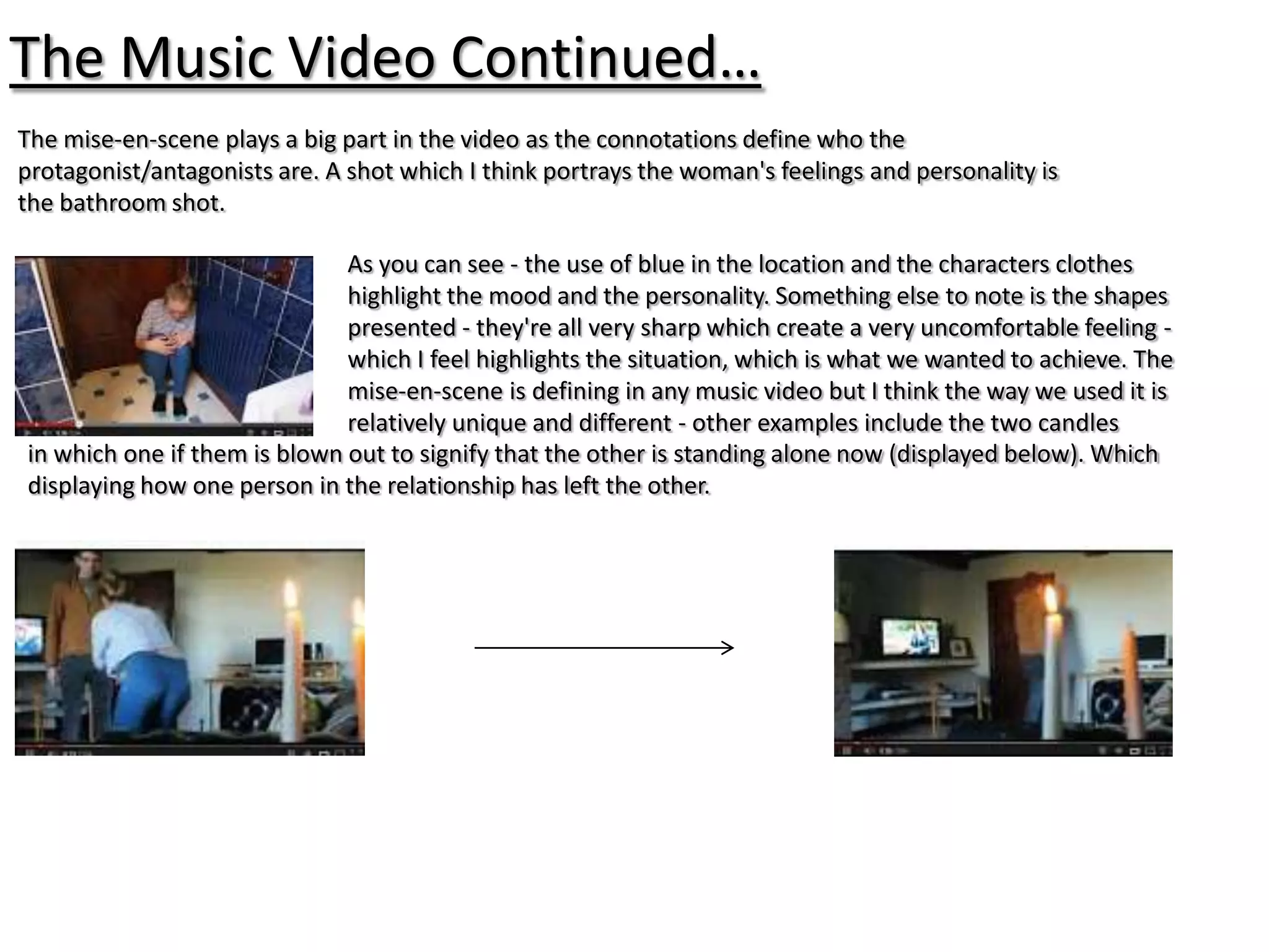The Music Video Continued…
The mise-en-scene plays a big part in the video as the connotations define who the
protagonist/antagonists are. A shot which I think portrays the woman's feelings and personality is
the bathroom shot.

                              As you can see - the use of blue in the location and the characters clothes
                              highlight the mood and the personality. Something else to note is the shapes
                              presented - they're all very sharp which create a very uncomfortable feeling -
                              which I feel highlights the situation, which is what we wanted to achieve. The
                              mise-en-scene is defining in any music video but I think the way we used it is
                              relatively unique and different - other examples include the two candles
in which one if them is blown out to signify that the other is standing alone now (displayed below). Which
displaying how one person in the relationship has left the other.
 