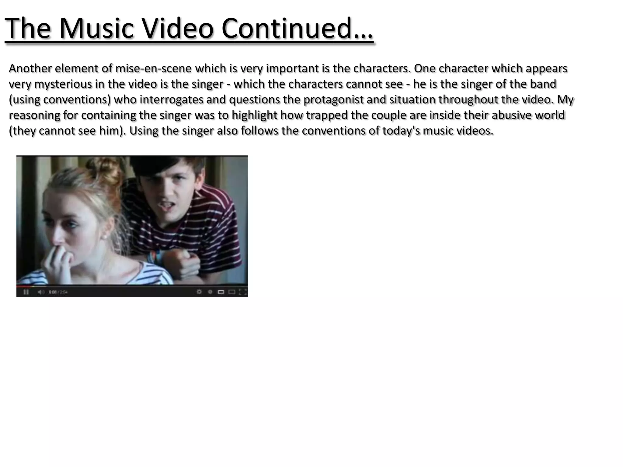 The Music Video Continued…
Another element of mise-en-scene which is very important is the characters. One character which appears
very mysterious in the video is the singer - which the characters cannot see - he is the singer of the band
(using conventions) who interrogates and questions the protagonist and situation throughout the video. My
reasoning for containing the singer was to highlight how trapped the couple are inside their abusive world
(they cannot see him). Using the singer also follows the conventions of today's music videos.
 
