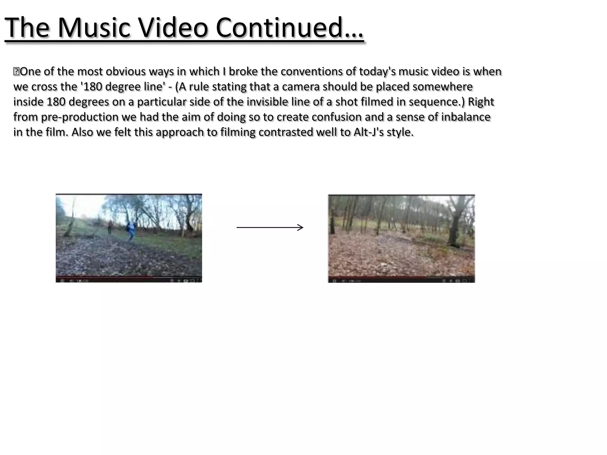 The Music Video Continued…
﻿ of the most obvious ways in which I broke the conventions of today's music video is when
  One
we cross the '180 degree line' - (A rule stating that a camera should be placed somewhere
inside 180 degrees on a particular side of the invisible line of a shot filmed in sequence.) Right
from pre-production we had the aim of doing so to create confusion and a sense of inbalance
in the film. Also we felt this approach to filming contrasted well to Alt-J's style.
 