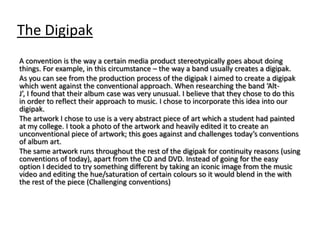 The Digipak
A convention is the way a certain media product stereotypically goes about doing
things. For example, in this circumstance – the way a band usually creates a digipak.
As you can see from the production process of the digipak I aimed to create a digipak
which went against the conventional approach. When researching the band ‘Alt-
J’, I found that their album case was very unusual. I believe that they chose to do this
in order to reflect their approach to music. I chose to incorporate this idea into our
digipak.
The artwork I chose to use is a very abstract piece of art which a student had painted
at my college. I took a photo of the artwork and heavily edited it to create an
unconventional piece of artwork; this goes against and challenges today’s conventions
of album art.
The same artwork runs throughout the rest of the digipak for continuity reasons (using
conventions of today), apart from the CD and DVD. Instead of going for the easy
option I decided to try something different by taking an iconic image from the music
video and editing the hue/saturation of certain colours so it would blend in the with
the rest of the piece (Challenging conventions)
 