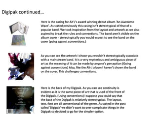 Digipak continued…
                Here is the casing for Alt'J's award winning debut album 'An Awesome
                Wave'. As stated previously this casing isn't stereotypical of that of a
                popular band. We took inspiration from the layout and artwork as we also
                aspired to break the rules and conventions. The band aren't visible on the
                album cover - stereotypically you would expect to see the band on the
                cover (going against conventions.)



                As you can see the artwork I chose you wouldn't stereotypically associate
                with a mainstream band. It is a very mysterious and ambiguous piece of
                art as the meaning of it can be made by anyone's perception (Going
                against conventions) Also, like the Alt-J album I haven't shown the band
                on the cover. This challenges conventions.




                Here is the back of my Digipak. As you can see continuity is
                evident as it is the same piece of art that is used of the front of
                the Digipak. (Using conventions) I suppose you could say that
                the back of the Digipak is relatively stereotypical. The layout,
                text, font are all conventional of the genre. As stated in the post
                called 'Digipak' we didn't want to over complicate things in the
                Digipak so decided to go for the simpler option.
 