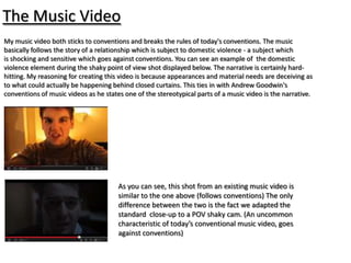 The Music Video
My music video both sticks to conventions and breaks the rules of today's conventions. The music
basically follows the story of a relationship which is subject to domestic violence - a subject which
is shocking and sensitive which goes against conventions. You can see an example of the domestic
violence element during the shaky point of view shot displayed below. The narrative is certainly hard-
hitting. My reasoning for creating this video is because appearances and material needs are deceiving as
to what could actually be happening behind closed curtains. This ties in with Andrew Goodwin's
conventions of music videos as he states one of the stereotypical parts of a music video is the narrative.




                                       As you can see, this shot from an existing music video is
                                       similar to the one above (follows conventions) The only
                                       difference between the two is the fact we adapted the
                                       standard close-up to a POV shaky cam. (An uncommon
                                       characteristic of today’s conventional music video, goes
                                       against conventions)
 