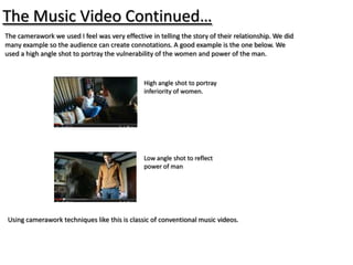 The Music Video Continued…
The camerawork we used I feel was very effective in telling the story of their relationship. We did
many example so the audience can create connotations. A good example is the one below. We
used a high angle shot to portray the vulnerability of the women and power of the man.


                                               High angle shot to portray
                                               inferiority of women.




                                               Low angle shot to reflect
                                               power of man




Using camerawork techniques like this is classic of conventional music videos.
 