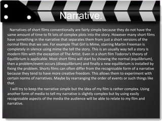 Narrative.
Narratives of short films conventionally are fairly simple because they do not have the
same amount of time to fit lots of complex plots into the story. However many short films
have something in the narrative that separates them from just a short versions of the
normal films that we see. For example That Girl is Mime, starring Martin Freeman is
completely in silence using mime the tell the story. This is an usually way tell a story is
modern film with the exception of The Artist. Even in a short film Todorov’s theory of
Equilibrium is applicable. Most short films will start by showing the normal (equilibrium),
then a problem/event occurs (disequilibrium) and finally a new equilibrium is installed by
fixing the problem. Shorts films can often differ from the recognisable form of a narrative
because they tend to have more creative freedom. This allows them to experiment with
certain norms of narratives. Maybe by rearranging the order of events or such things like
that.
I will try to keep the narrative simple but the idea of my film is rather complex. Using
another form of media to tell my narrative is slightly complex but by using easily
recognisable aspects of the media the audience will be able to relate to my film and
narrative.
 