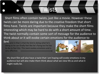Twists.
Short films often contain twists, just like a movie. However these
twists can be more daring due to the creative freedom that short
films have. Twists are important because they make the short films
interesting which may be hard to do with a short amount of time.
The twist normally contain some sort of message for the audience to
think about or it will evoke certain emotions for the audience to
feel.The twist in Kiwi is that the bird is doing what he’s
doing so he can finally feel like he’s flying but he has
to die to feel this. This twist evokes emotions and is
very effective.
My short film will also have a twist that I am hoping will evoke emotions in my
audience but will also make them think about what we view life as and what it
might really be.
 