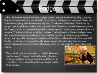Budget.
Short films tend to not have a big budget, unless they are endorsed by a big company
like Pixar’s animated shorts or Marvel’s introductions in the minor characters. These tend
to be viewed along side the company big films. For the rest of the short films industry
budgets are limited and so what they can do in their film is also limited. However as they
don’t spend a lot on money to begin with, making a profit, or even any money at all, is not
an issue. This is what allows short films to have creative freedom. Limited budgets mean
that sometimes directors and makers of short film have to be resourceful and clever
about how to get the message or narrative of their films to the audience. For example if
the film requires certain props then they have to make do with what they have and
maybe even write to accommodate this. Sometimes this can make for some interesting
effects.
Pixar’s award wining short film,
Geri’s Game.
My short film will have virtually no budget. However
my film doesn’t require much in the ways of props,
costumes and film equipment so the budget is no an
issue. This is conventional and the way I want my film
to be anyway.
 