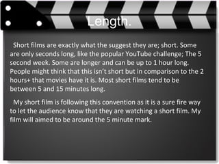 Length.
Short films are exactly what the suggest they are; short. Some
are only seconds long, like the popular YouTube challenge; The 5
second week. Some are longer and can be up to 1 hour long.
People might think that this isn’t short but in comparison to the 2
hours+ that movies have it is. Most short films tend to be
between 5 and 15 minutes long.
My short film is following this convention as it is a sure fire way
to let the audience know that they are watching a short film. My
film will aimed to be around the 5 minute mark.
 