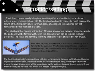 Situation/setting.
Short films conventionally take place in settings that are familiar to the audience;
offices, streets, homes, schools etc. The location tend not to change to much because the
length of the films don’t allow for much scene changes and the audience can get
familiarised better with less locations.
The situations that happen within short films are also normal everyday situations which
the audience will be familiar with. Even the disequilibrium can be familiar everyday
problems. The twists are normally the thing that is more out of place but not always.
Pixar’s For the birds is an example of a situation and setting that is
familiar to the audience. We often see birds sitting on telephone
wires in groups. The disequilibrium is out of place slightly with this
massive bird causing problems.
My short film is going to be conventional with this as I am using a standard looking home. However
my main situation isn’t so conventional with the idea of someone being following by sitcom like
events. However these events will be recognisable by the audience because sitcoms commonly use
them and they are based on real events that happen to people everyday.
 