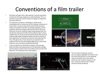 Conventions of a film trailer
• All trailers will begin with a slide typically 5 seconds long which
contains the films age ratings by an authorised body. This is an
essential convention and film trailers are legally not allowed to
be shown without it.
• The production company’s name/logo is usually shown
immediately after to commence the film however sometimes it’s
shown after a couple of shots which would briefly introduce
setting or the genre of the film. Screenshots opposite, are the
trailers for American Gangster (AG) and Get Rich Or Die Tryin’
(GR) which show the respective logos being displayed after the
introduction whereas for Public Enemies (PE) the logo is shown
straight away. AG & PE (Universal) and GR (Paramount) were all
made by high budget Hollywood studios therefore inclusion of
their logo/name is compulsory to illustrate who made the film
but to also generate as much awareness as possible to the
audience that their film will be high budget (and in some of the
audience’s eyes, therefore worthwhile watching).
• In the introduction for AG & GR the setting is clearly shown
(both have New York based plots) and The Queensboro Bridge
and the skyline are both scenes the audience will associate with
New York. The setting has to be made explicit!
The rest of the introduction, which is
also very explicit, highlights the theme of the
film: both AG & GR have a scene depicting
violence and both have a scene which
shows the main character however in GR
this is made less obvious with multiple
characters being introduced.
 